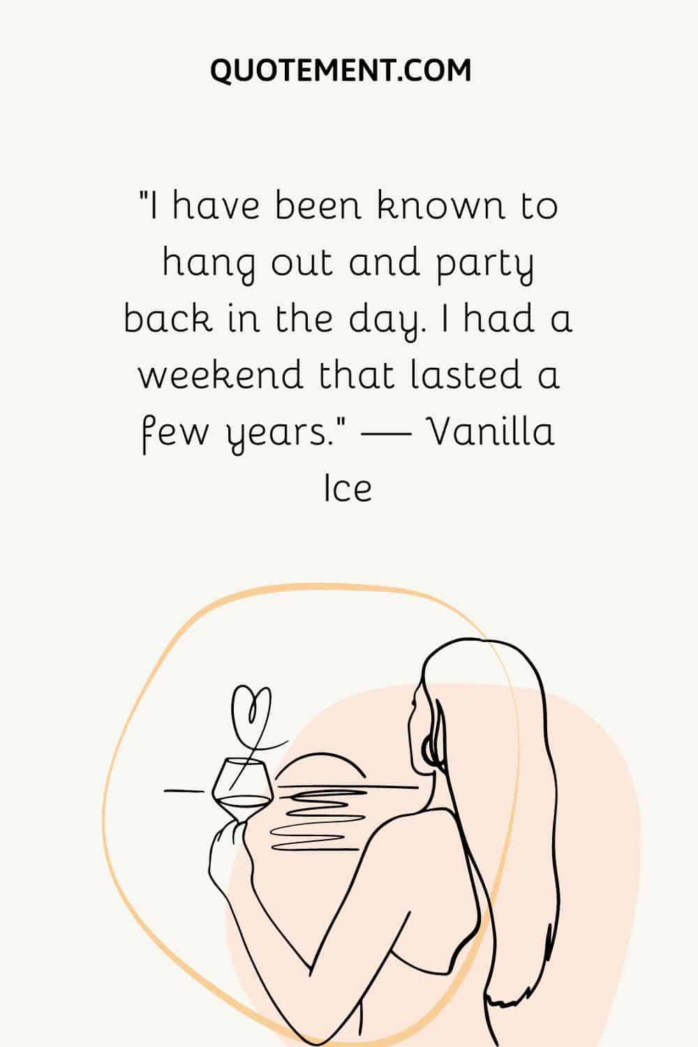 “I have been known to hang out and party back in the day. I had a weekend that lasted a few years.” — Vanilla Ice