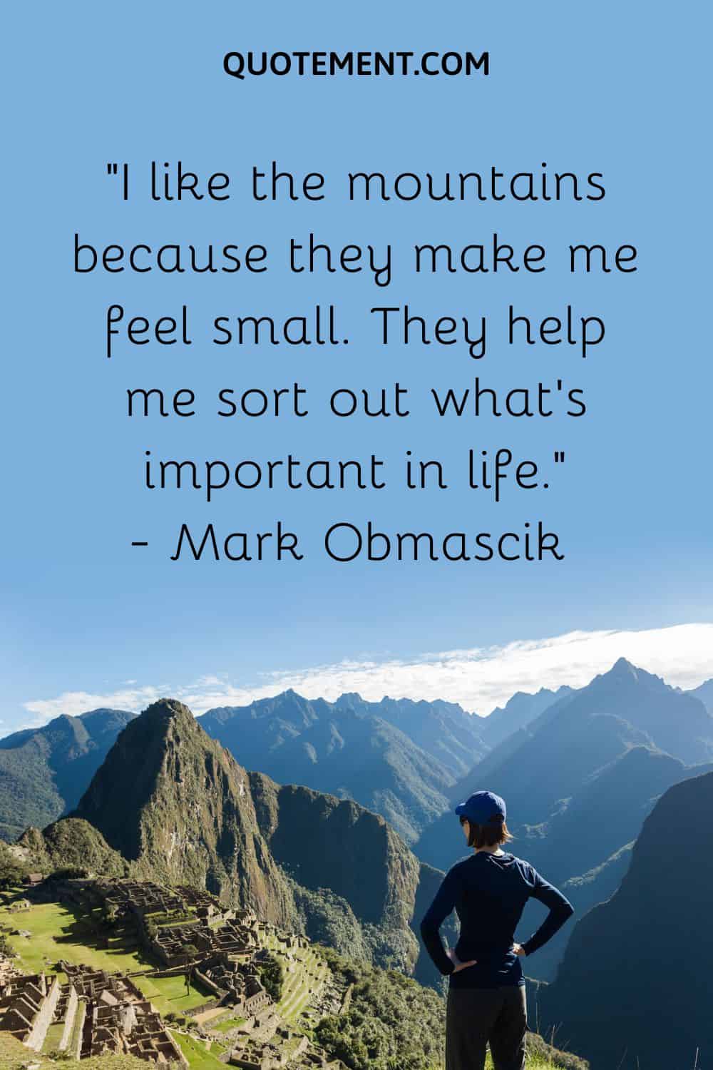 “I like the mountains because they make me feel small. They help me sort out what’s important in life.”― Mark Obmascik