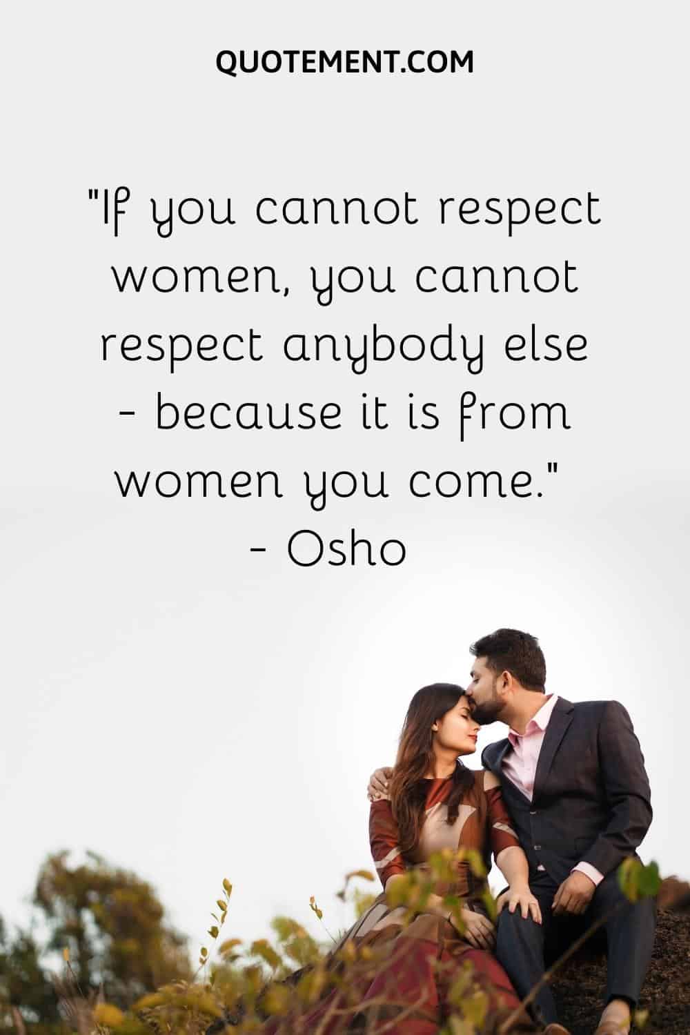 If you cannot respect women, you cannot respect anybody else – because it is from women you come