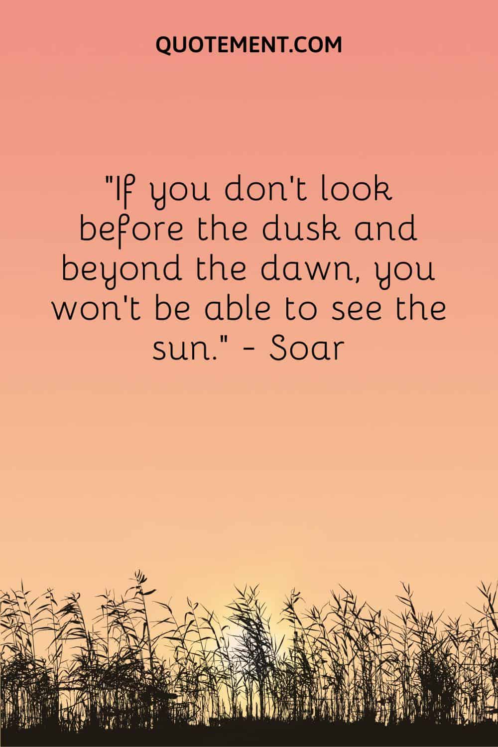 If you don’t look before the dusk and beyond the dawn, you won’t be able to see the sun.