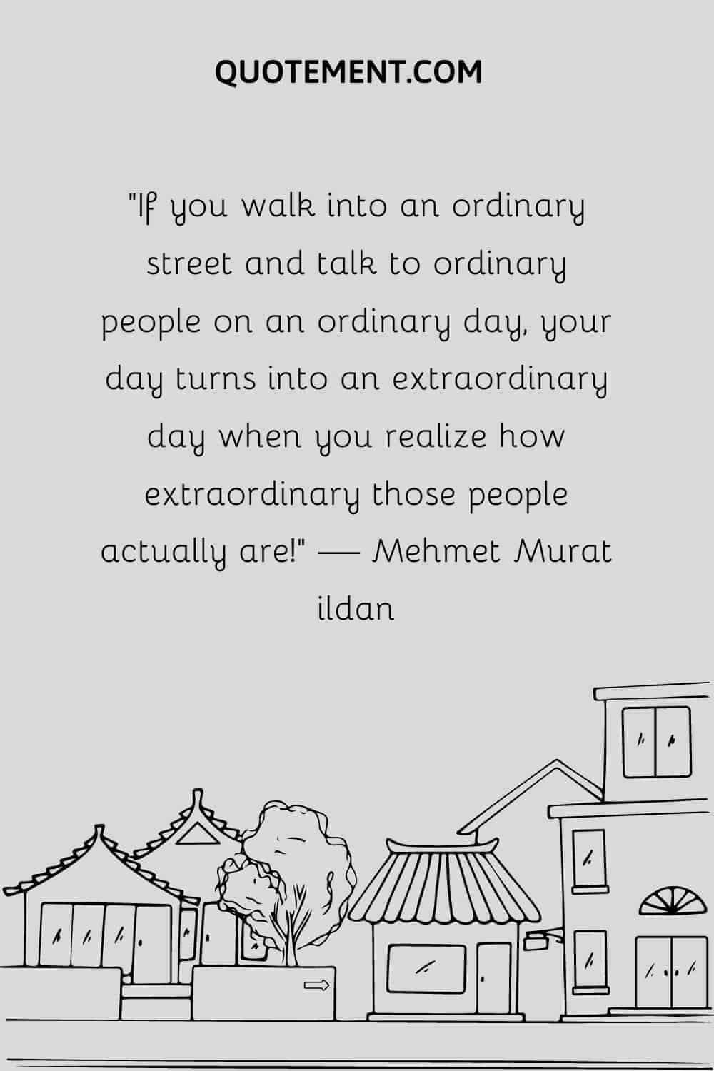 If you walk into an ordinary street and talk to ordinary people on an ordinary day, your day turns into an extraordinary day