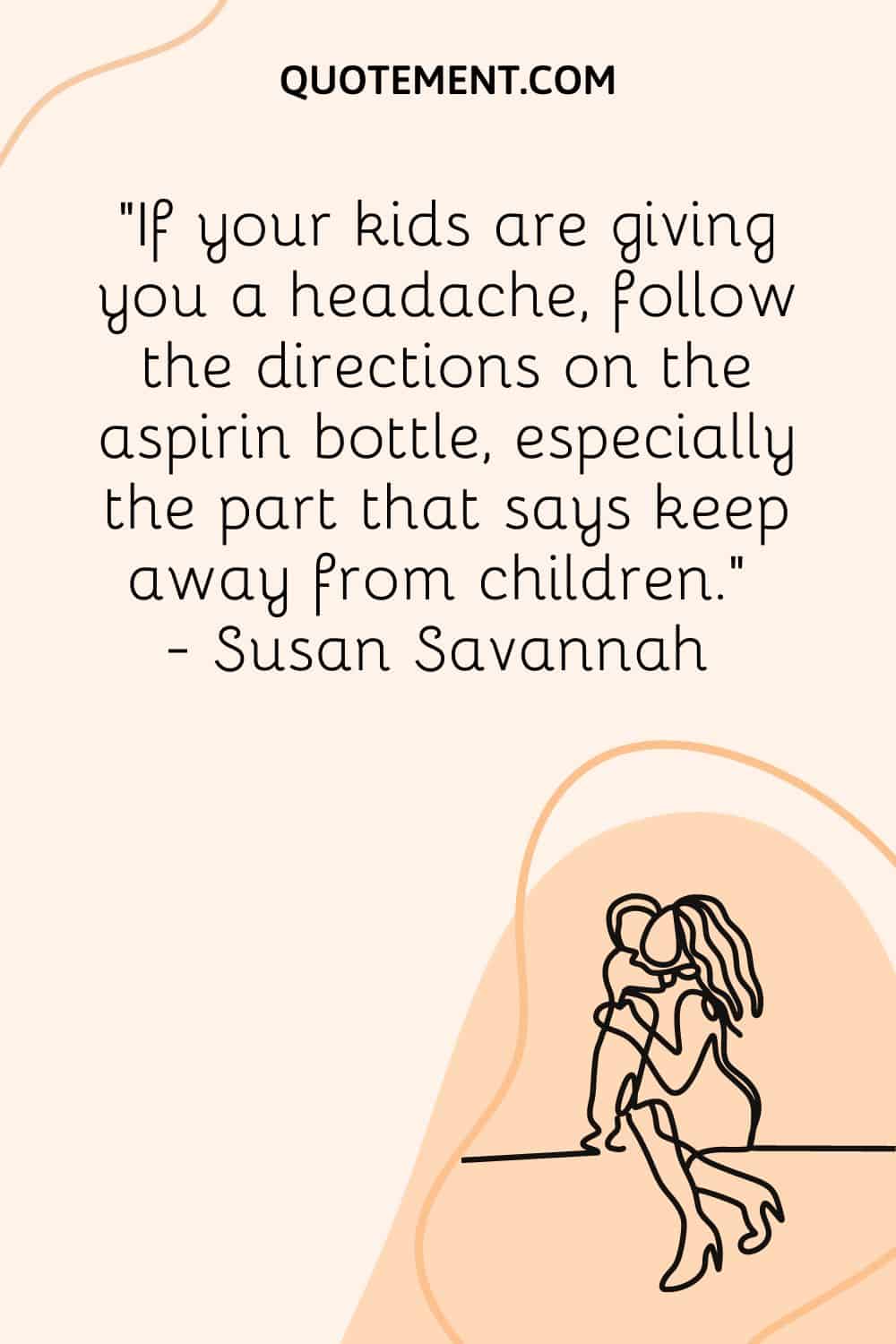 If your kids are giving you a headache, follow the directions on the aspirin bottle, especially the part that says keep away from children