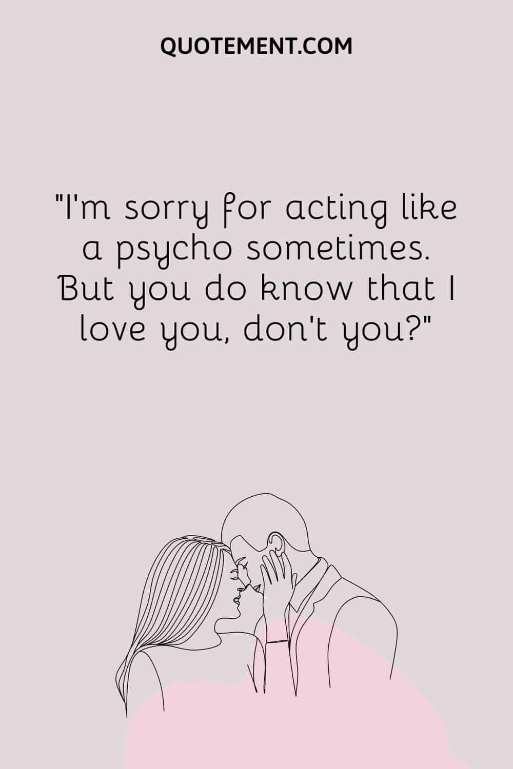 I’m sorry for acting like a psycho sometimes