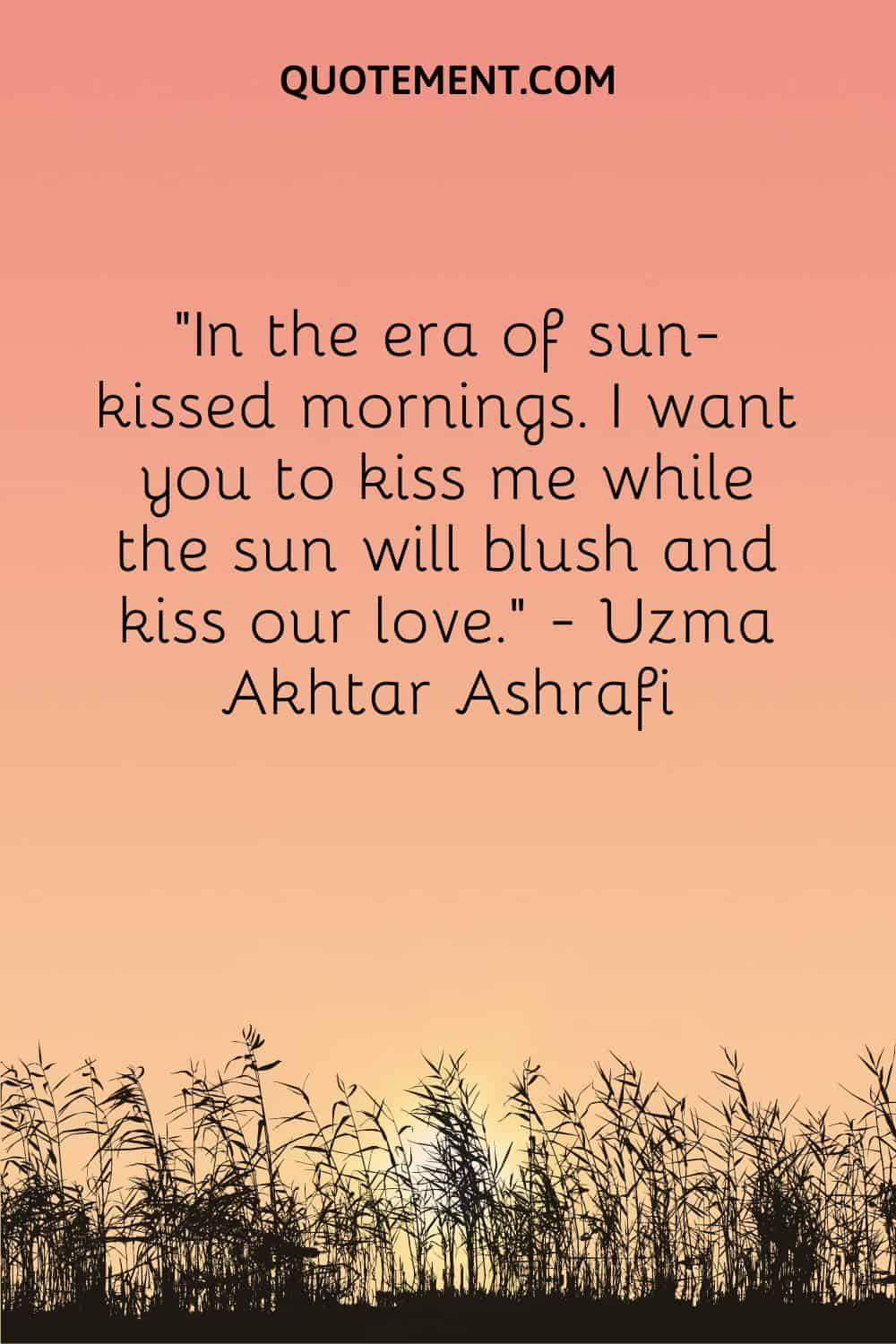 In the era of sun-kissed mornings. I want you to kiss me while the sun will blush and kiss our love