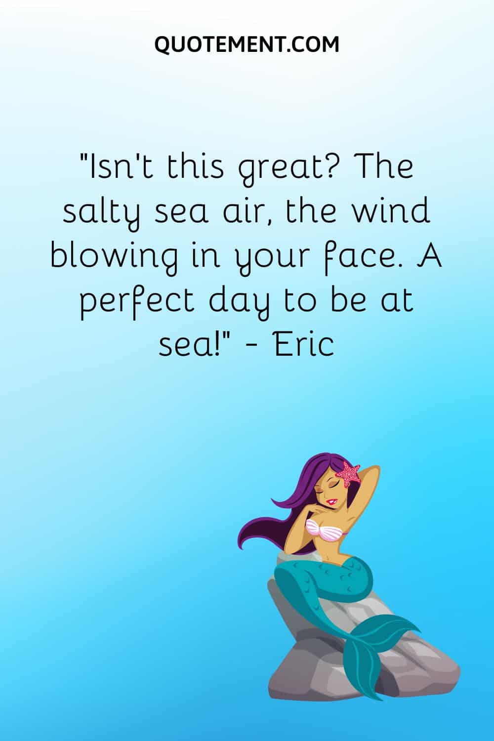 “Isn’t this great The salty sea air, the wind blowing in your face. A perfect day to be at sea!” ― Eric