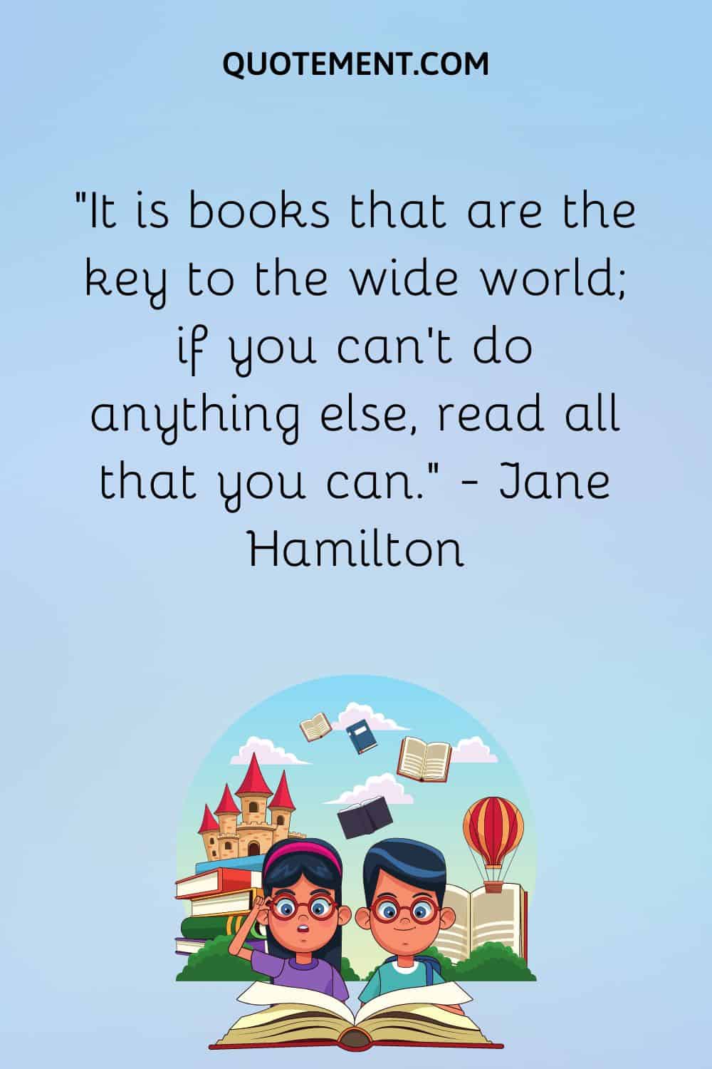 “It is books that are the key to the wide world; if you can’t do anything else, read all that you can.” — Jane Hamilton
