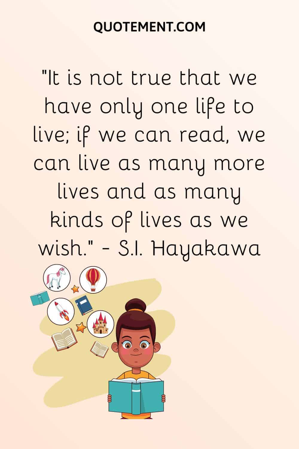 “It is not true that we have only one life to live; if we can read, we can live as many more lives and as many kinds of lives as we wish.” — S.I. Hayakawa