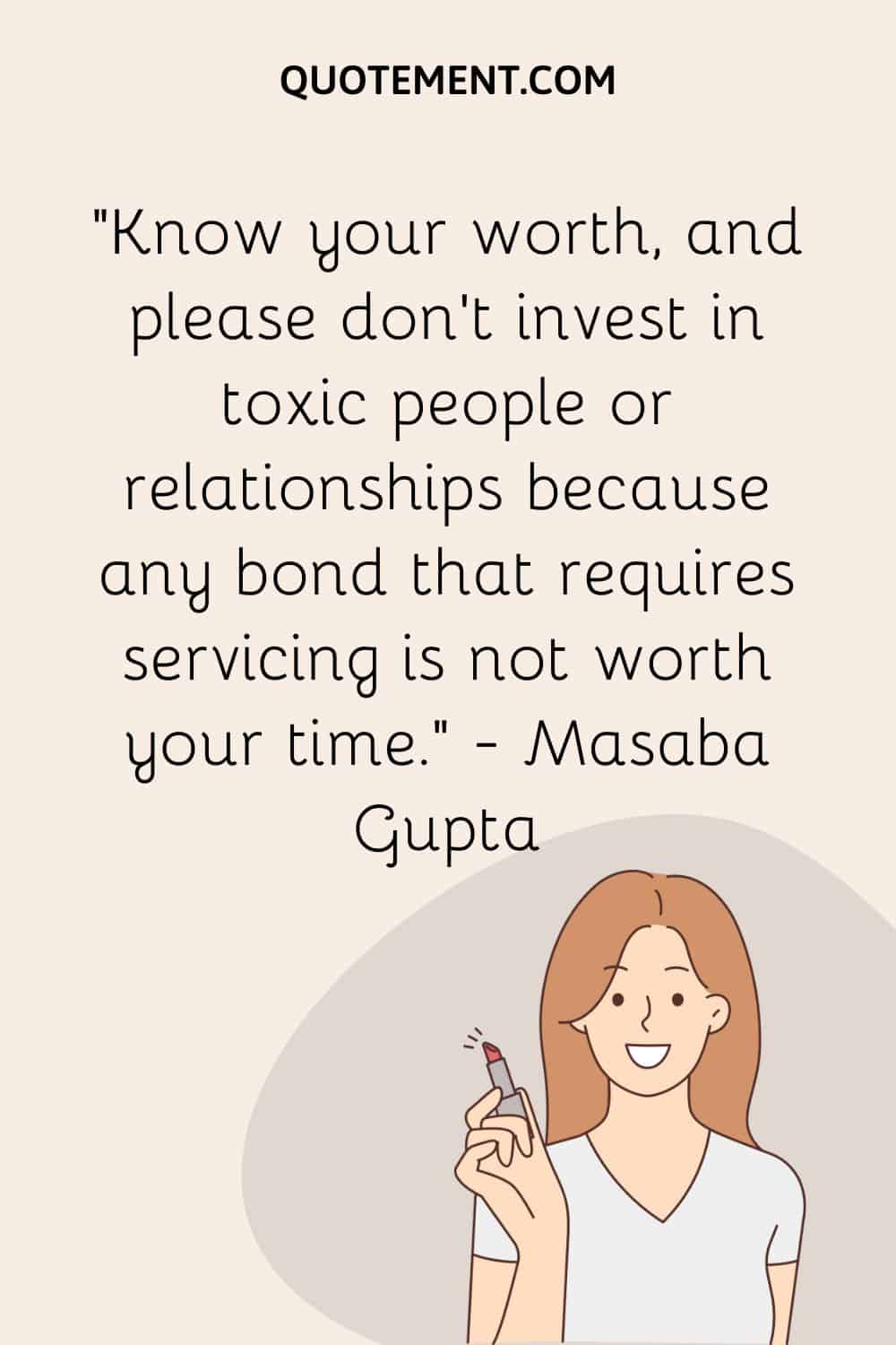 Know your worth, and please don’t invest in toxic people or relationships because any bond that requires servicing is not worth your time