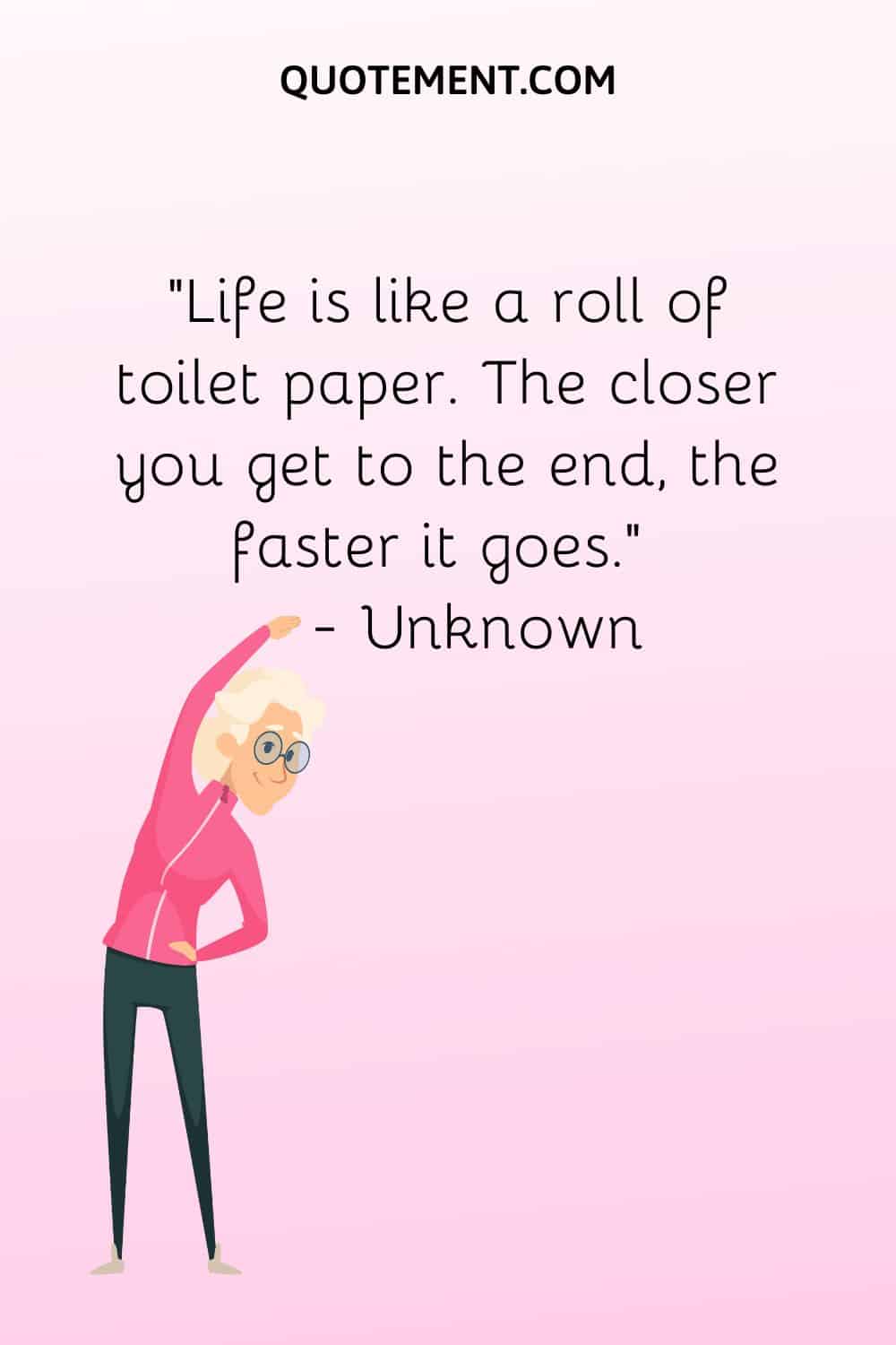 Life is like a roll of toilet paper. The closer you get to the end, the faster it goes.