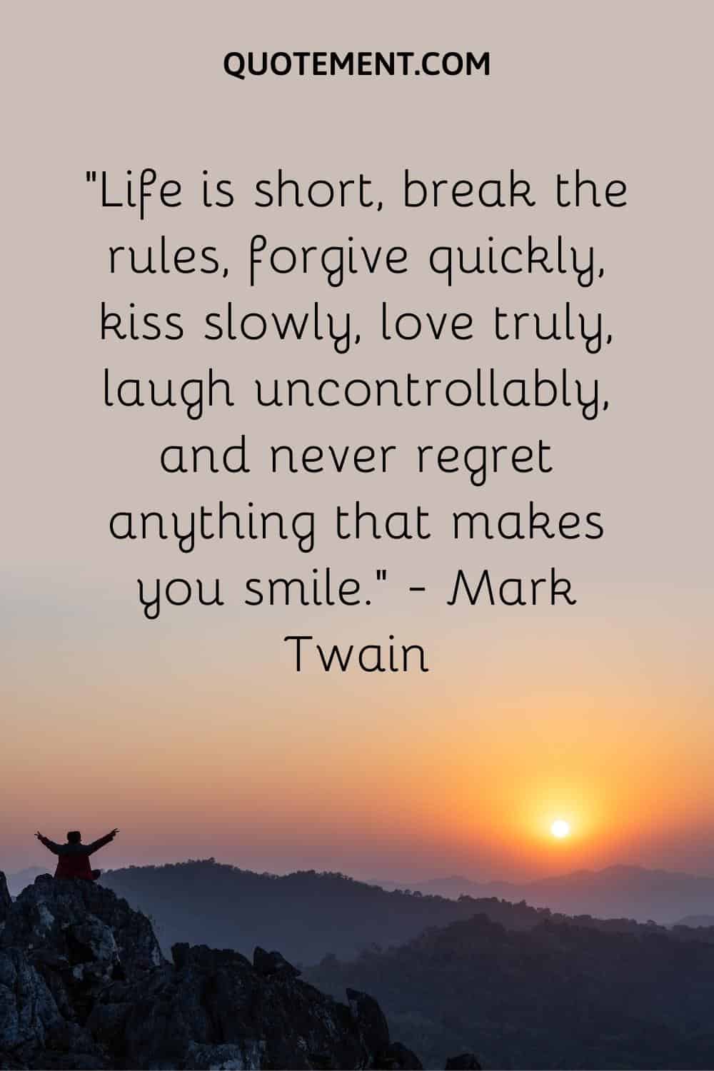 Life is short, break the rules, forgive quickly, kiss slowly, love truly, laugh uncontrollably, and never regret anything that makes you smile