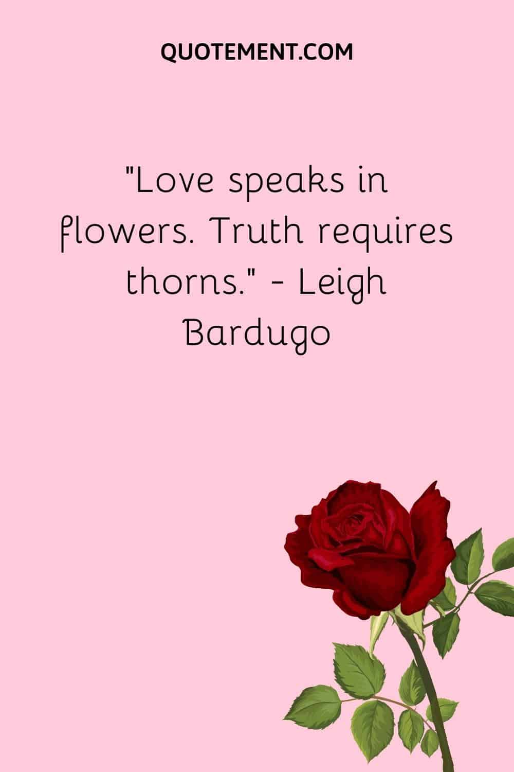 “Love speaks in flowers. Truth requires thorns.” ― Leigh Bardugo