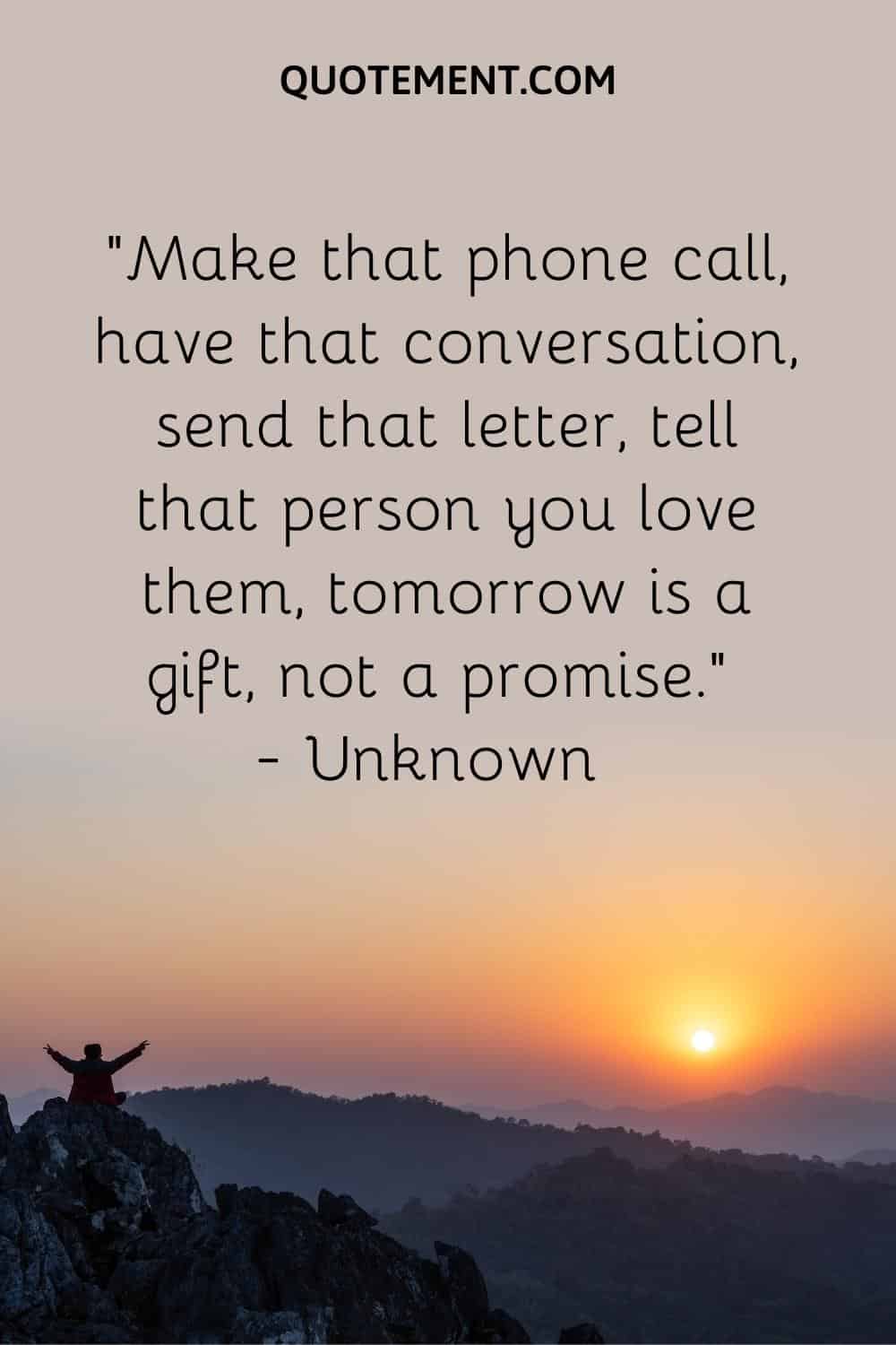 Make that phone call, have that conversation, send that letter, tell that person you love them, tomorrow is a gift, not a promise