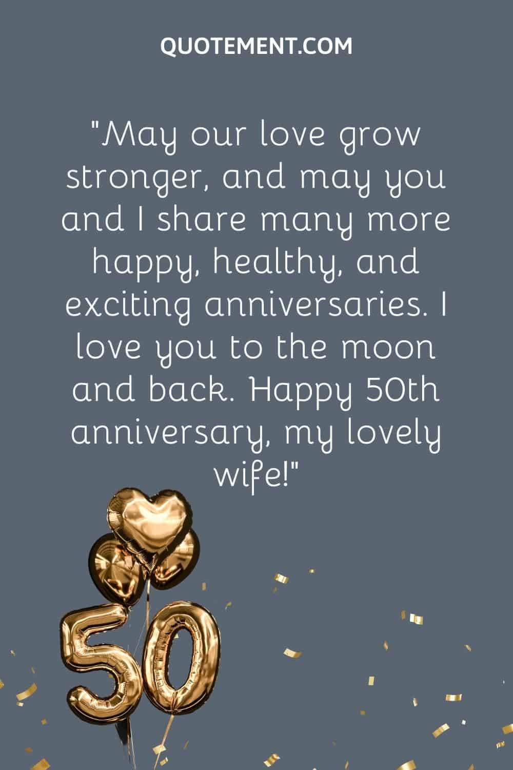 “May our love grow stronger, and may you and I share many more happy, healthy, and exciting anniversaries. I love you to the moon and back. Happy 50th anniversary, my lovely wife!”