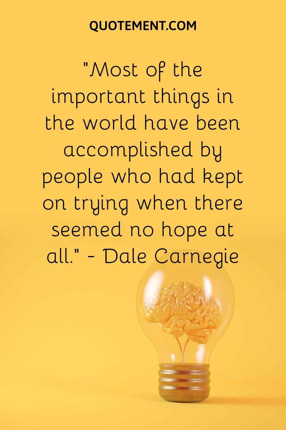 “Most of the important things in the world have been accomplished by people who had kept on trying when there seemed no hope at all.” — Dale Carnegie