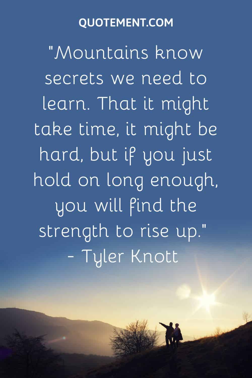 “Mountains know secrets we need to learn. That it might take time, it might be hard, but if you just hold on long enough, you will find the strength to rise up.” — Tyler Knott