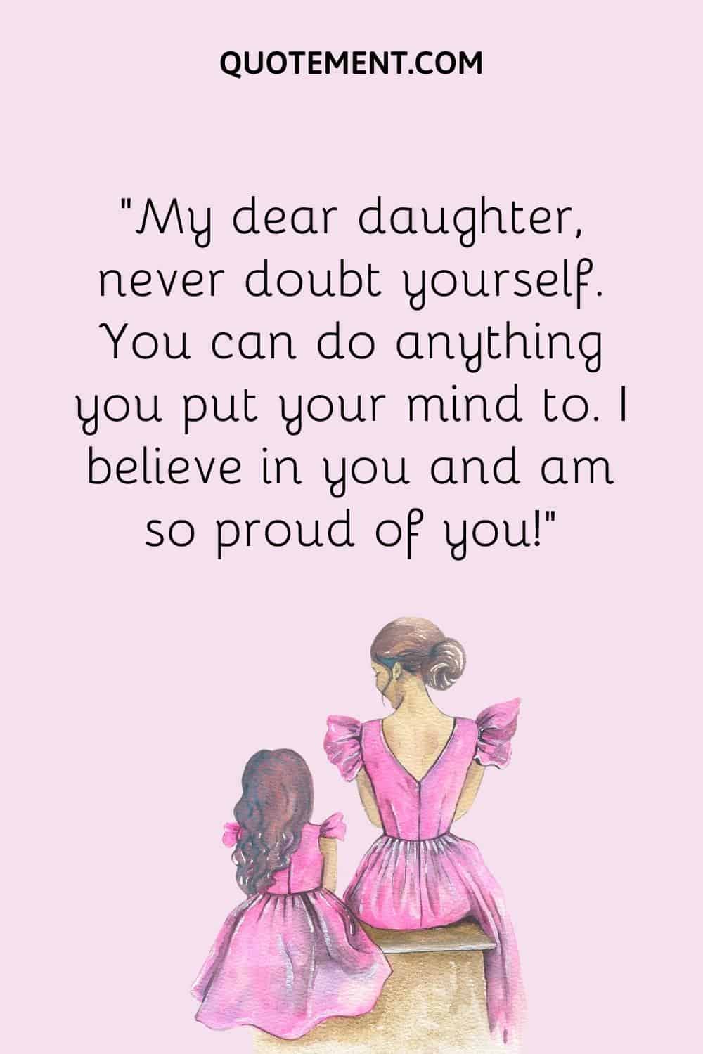 . “My dear daughter, never doubt yourself. You can do anything you put your mind to. I believe in you and am so proud of you!”