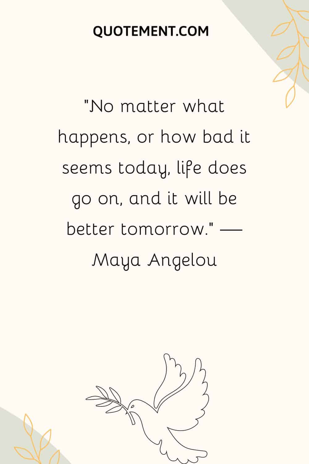 “No matter what happens, or how bad it seems today, life does go on, and it will be better tomorrow.” — Maya Angelou