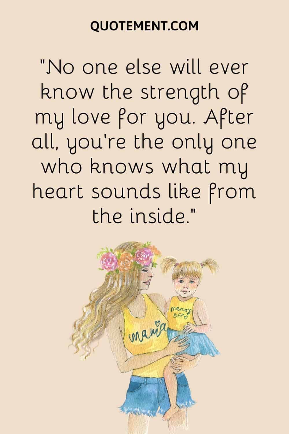 “No one else will ever know the strength of my love for you. After all, you’re the only one who knows what my heart sounds like from the inside.”