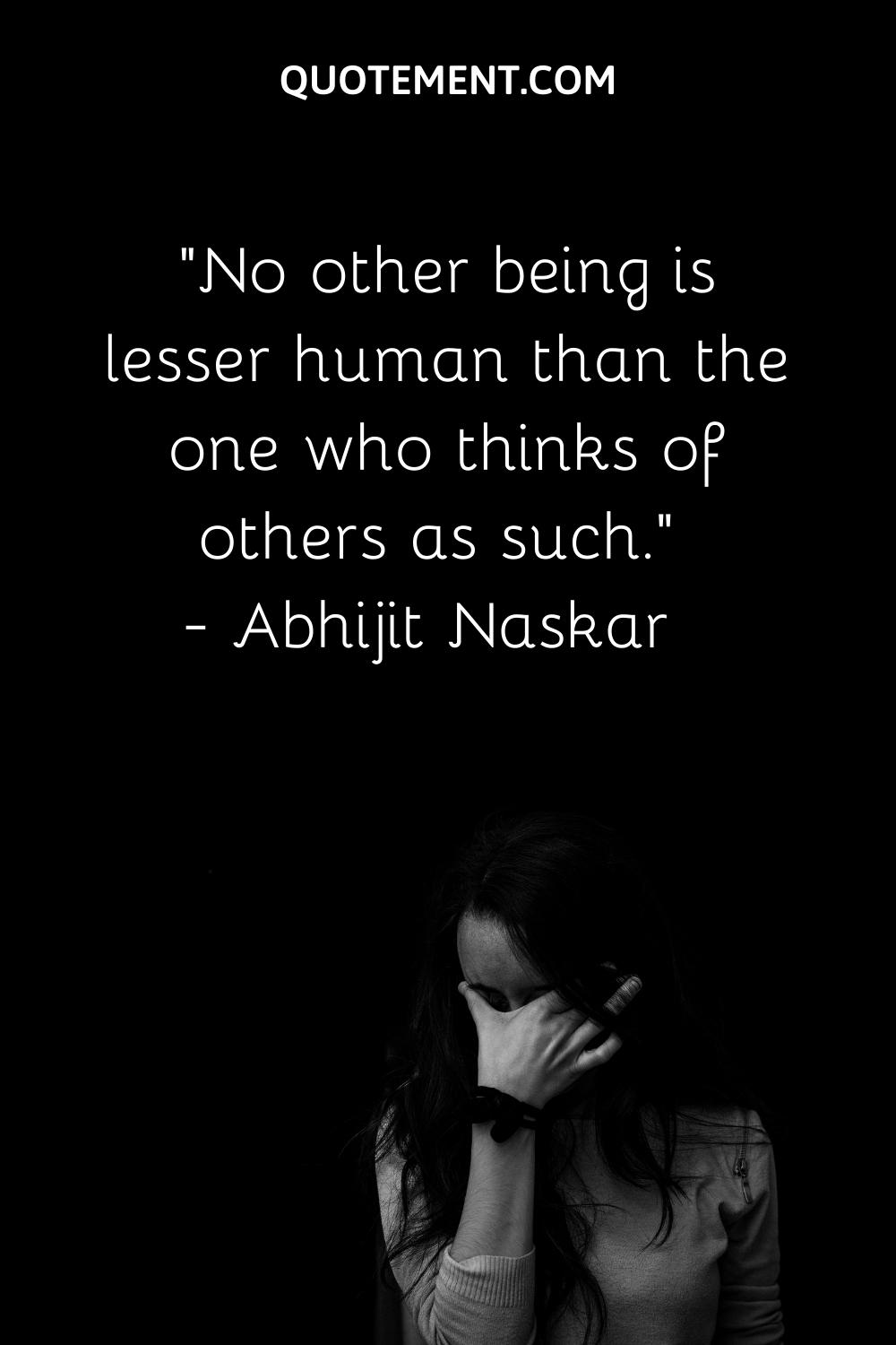 No other being is lesser human than the one who thinks of others as such