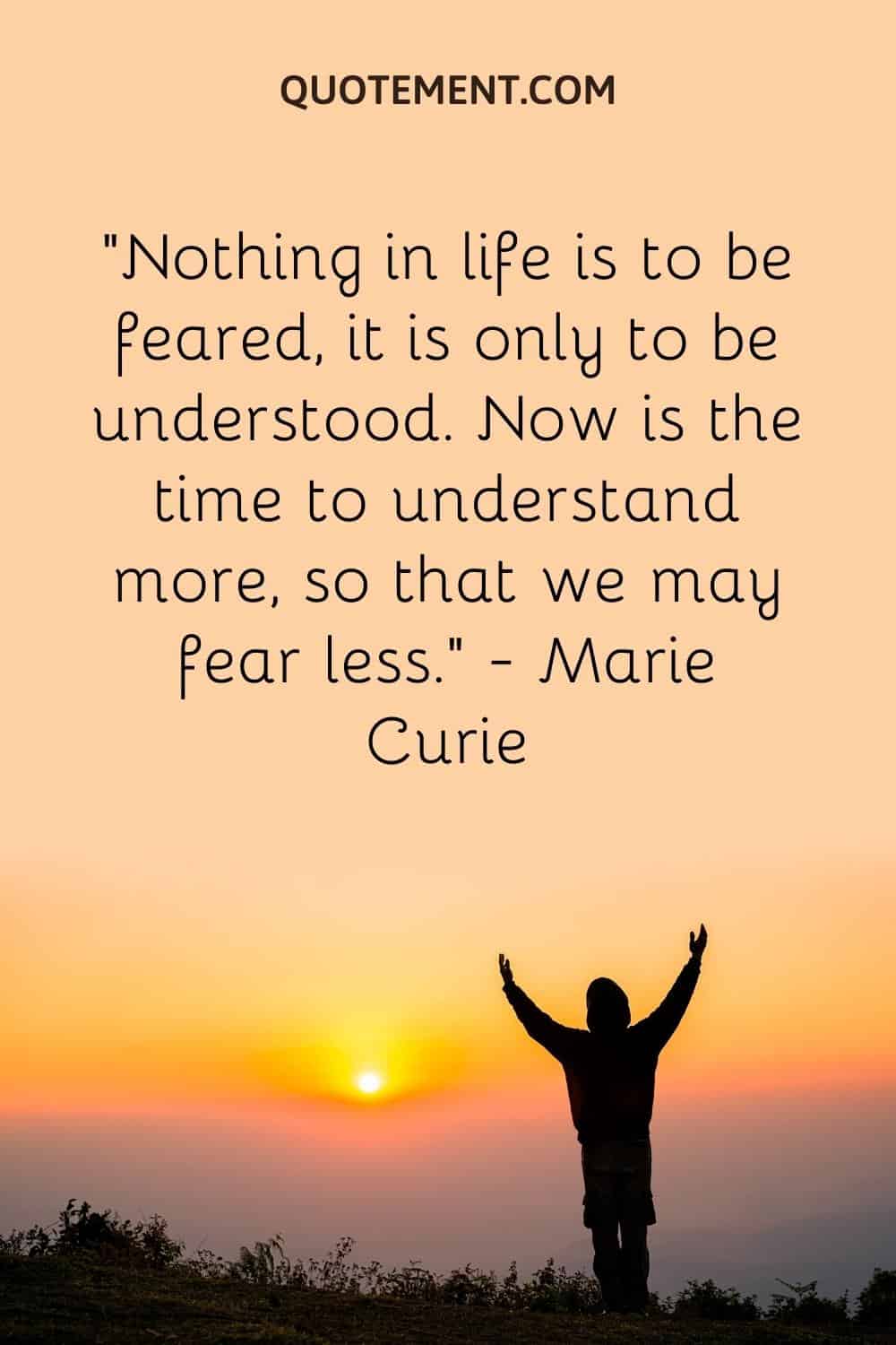 “Nothing in life is to be feared, it is only to be understood. Now is the time to understand more, so that we may fear less.” — Marie Curie