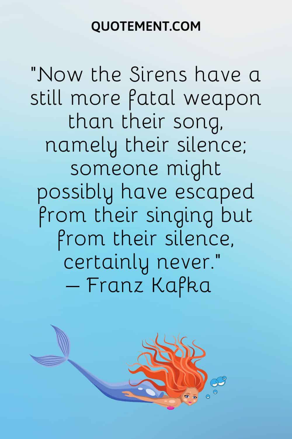 “Now the Sirens have a still more fatal weapon than their song, namely their silence; someone might possibly have escaped from their singing but from their silence, certainly never.” – Franz Kafka