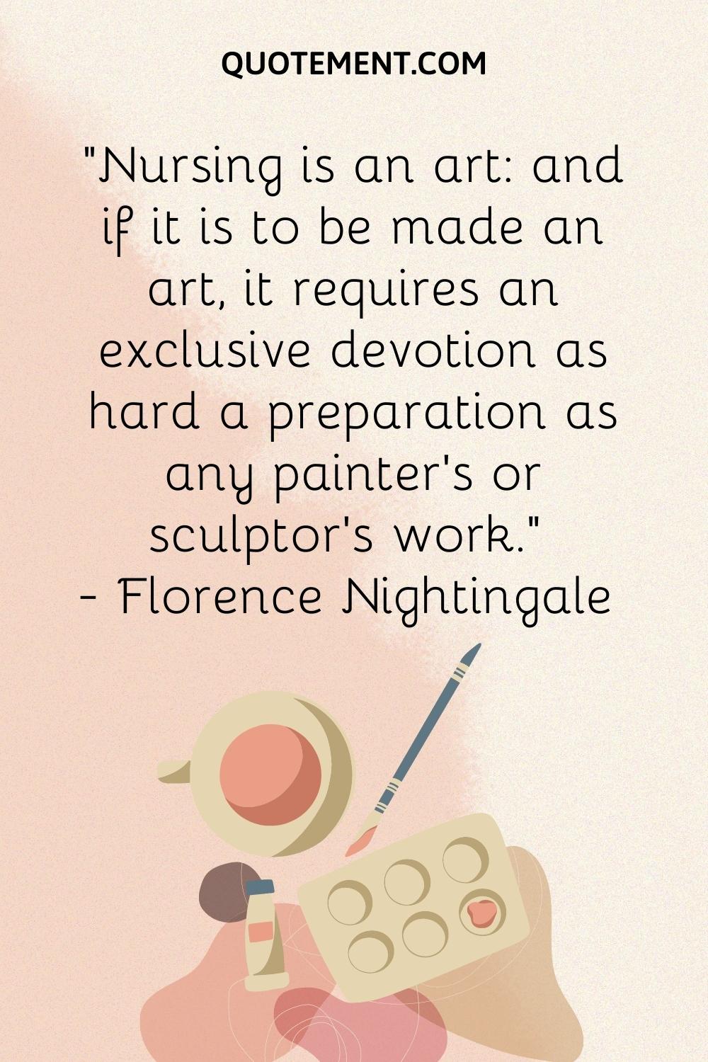 Nursing is an art and if it is to be made an art, it requires an exclusive devotion as hard a preparation as any painter’s or sculptor’s work