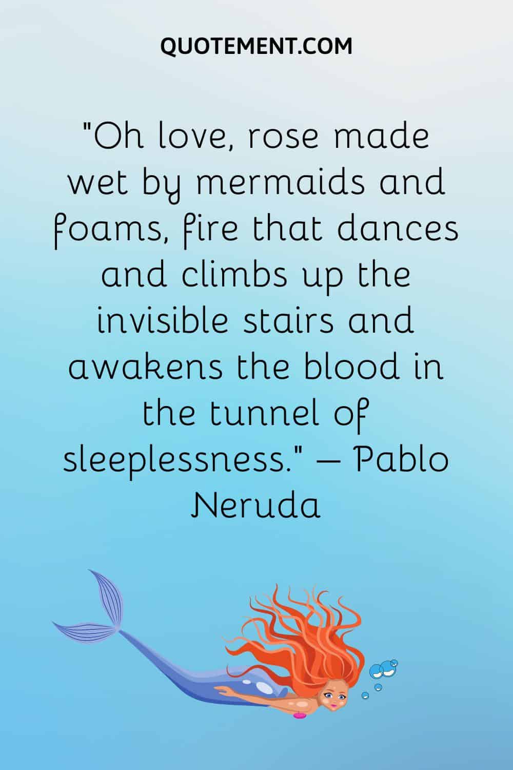 “Oh love, rose made wet by mermaids and foams, fire that dances and climbs up the invisible stairs and awakens the blood in the tunnel of sleeplessness.” – Pablo Neruda