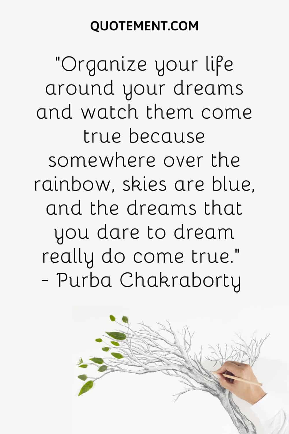 Organize your life around your dreams and watch them come true because somewhere over the rainbow, skies are blue, and the dreams that you dare to dream really do come true