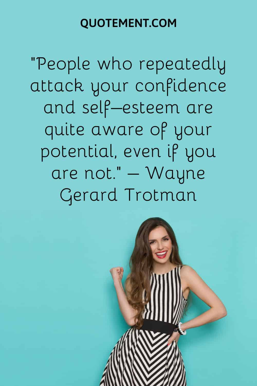 People who repeatedly attack your confidence and self–esteem are quite aware of your potential, even if you are not