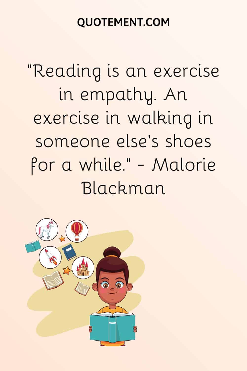 “Reading is an exercise in empathy. An exercise in walking in someone else’s shoes for a while.” — Malorie Blackman