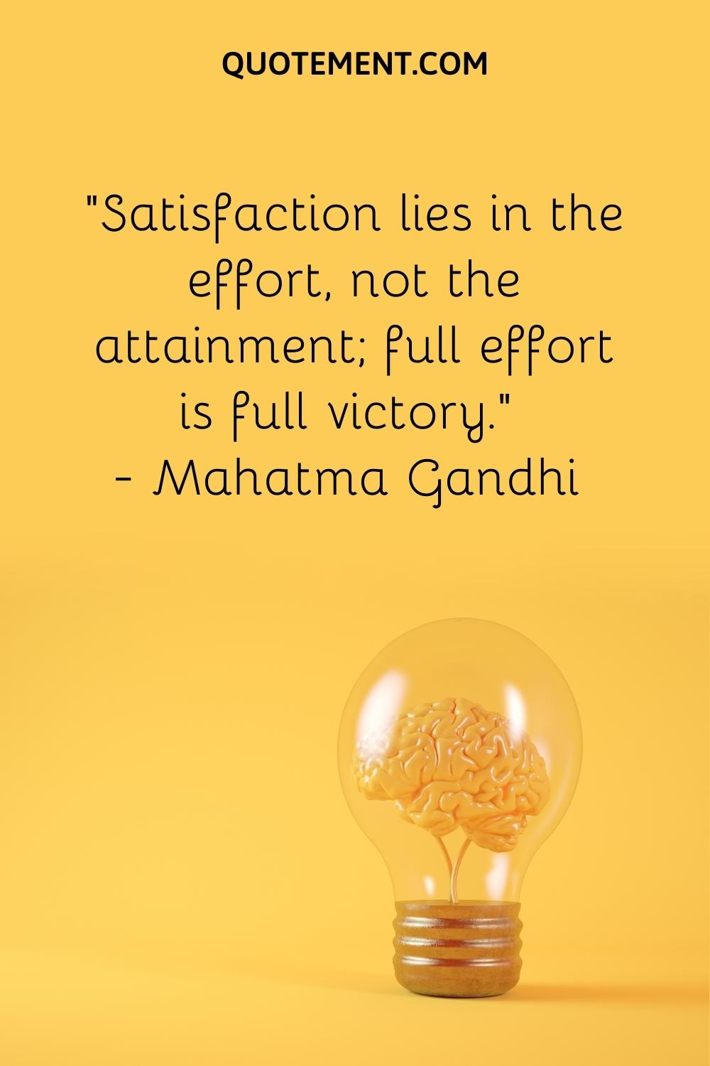 “Satisfaction lies in the effort, not the attainment; full effort is full victory.” — Mahatma Gandhi