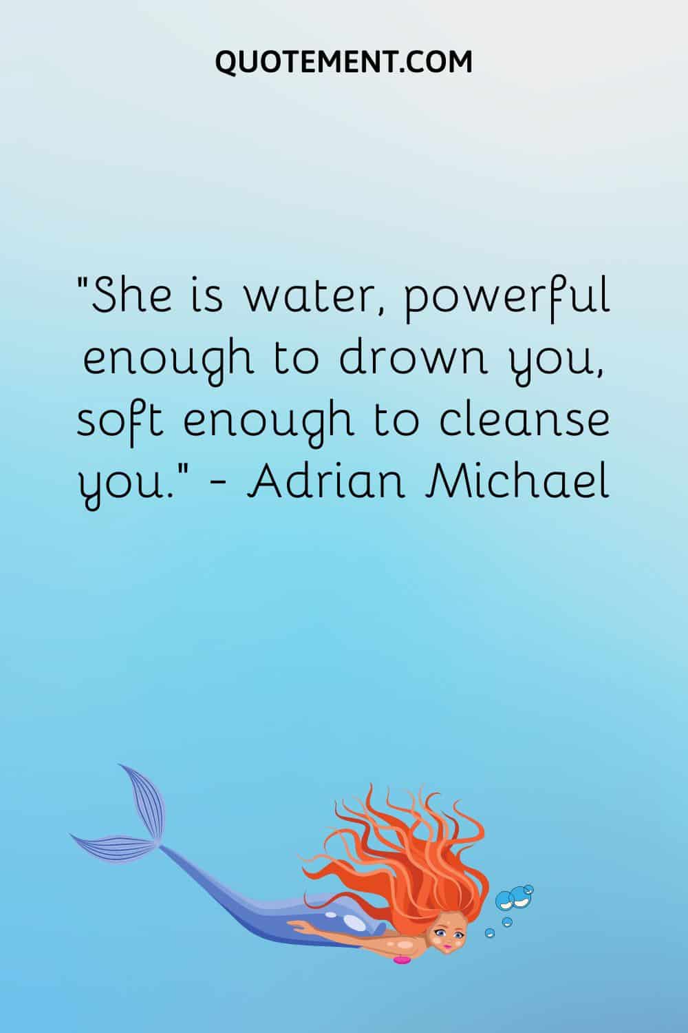 “She is water, powerful enough to drown you, soft enough to cleanse you.” ― Adrian Michael