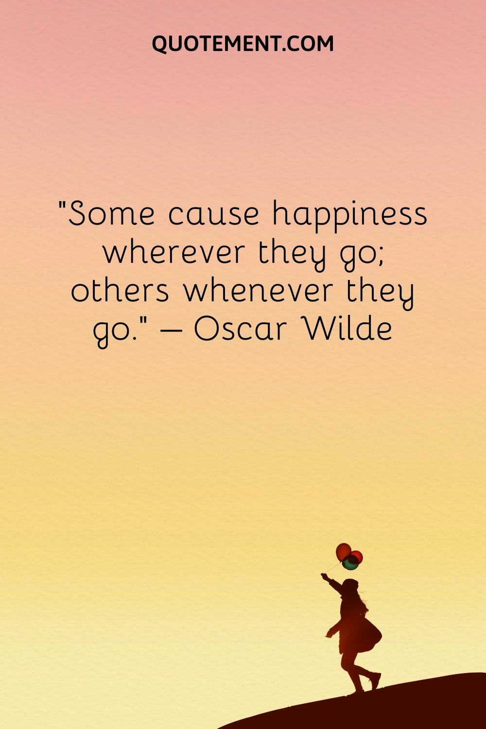 Some cause happiness wherever they go; others whenever they go