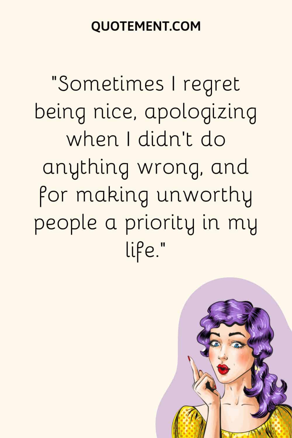 Sometimes I regret being nice, apologizing when I didn’t do anything wrong, and for making unworthy people a priority in my life.