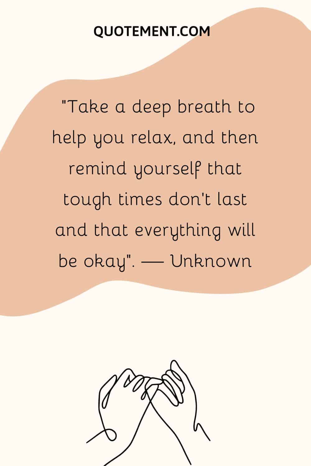 “Take a deep breath to help you relax, and then remind yourself that tough times don’t last and that everything will be okay”. — Unknown
