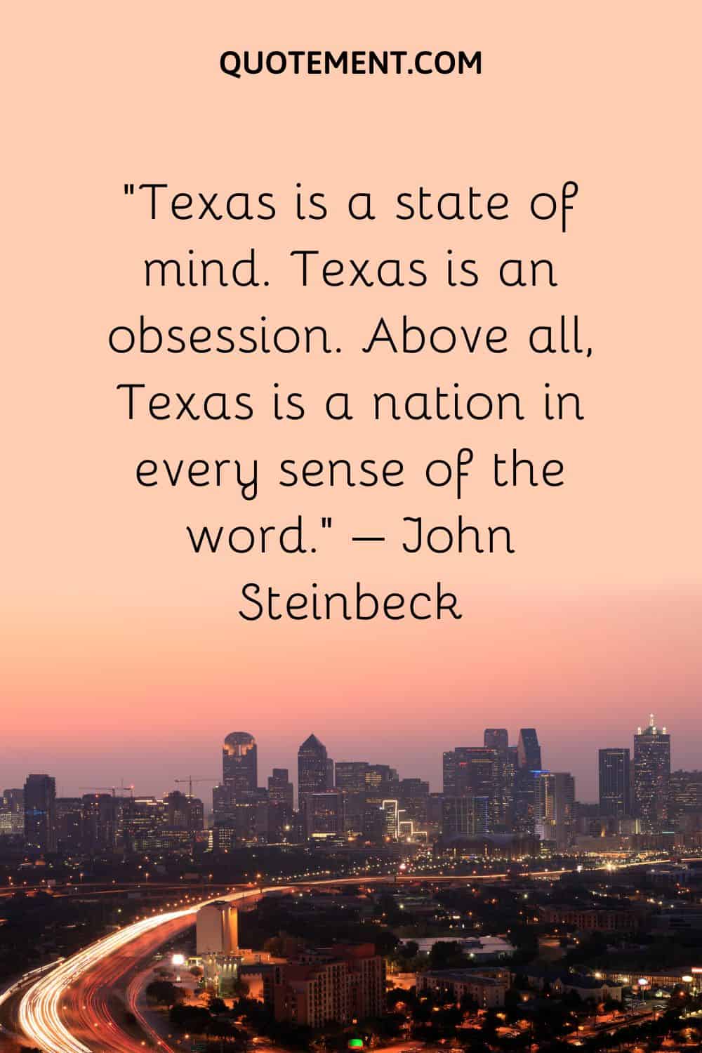 Texas is a state of mind. Texas is an obsession. Above all, Texas is a nation in every sense of the word. – John Steinbeck