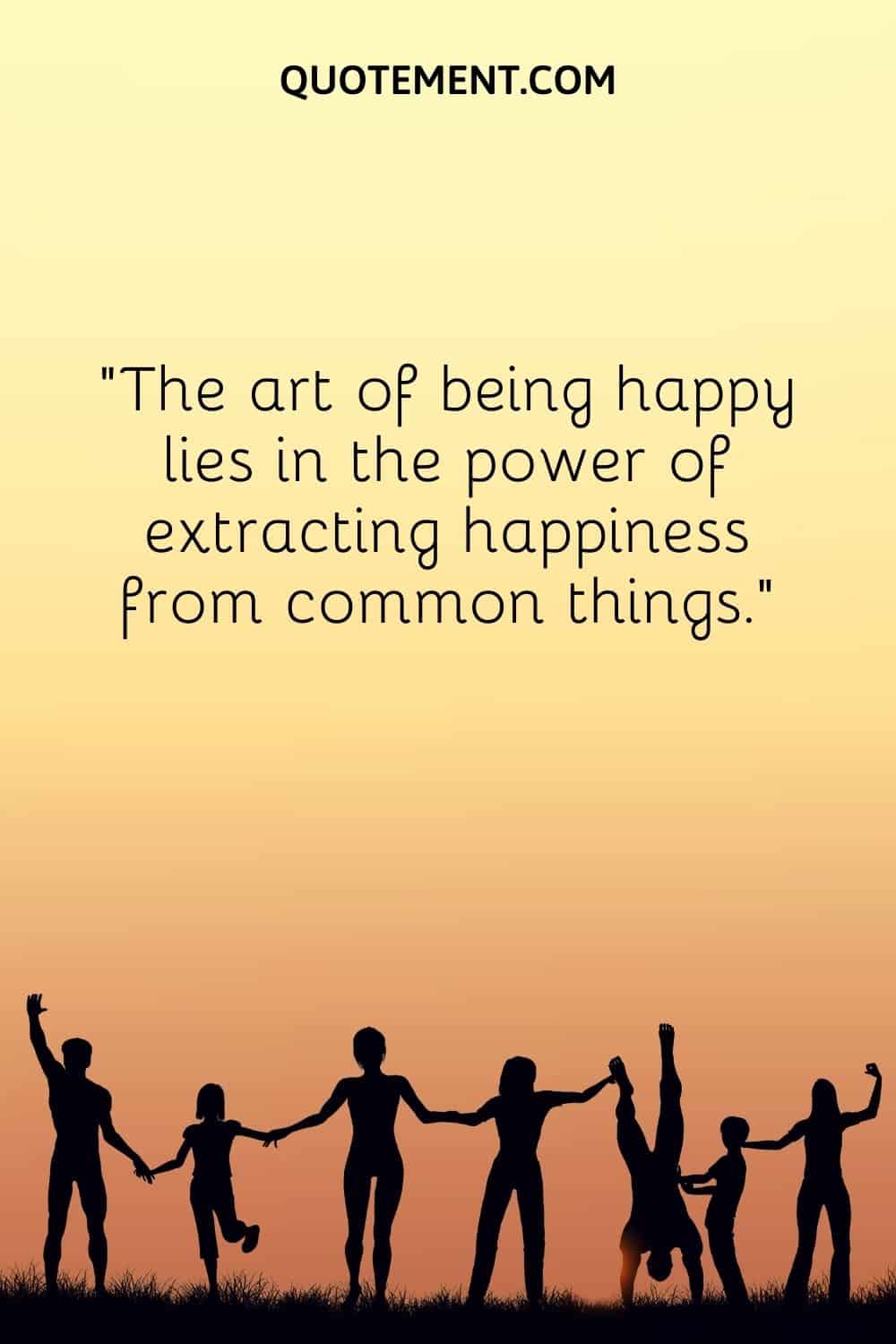 The art of being happy lies in the power of extracting happiness from common things