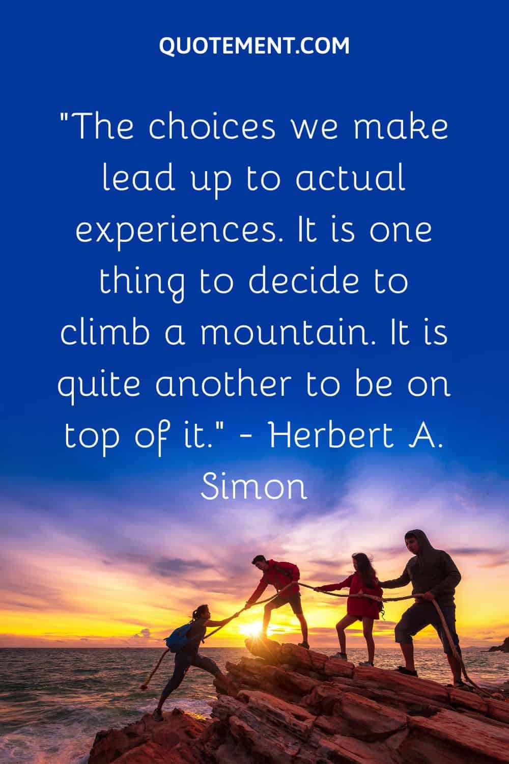 “The choices we make lead up to actual experiences. It is one thing to decide to climb a mountain. It is quite another to be on top of it.” — Herbert A. Simon