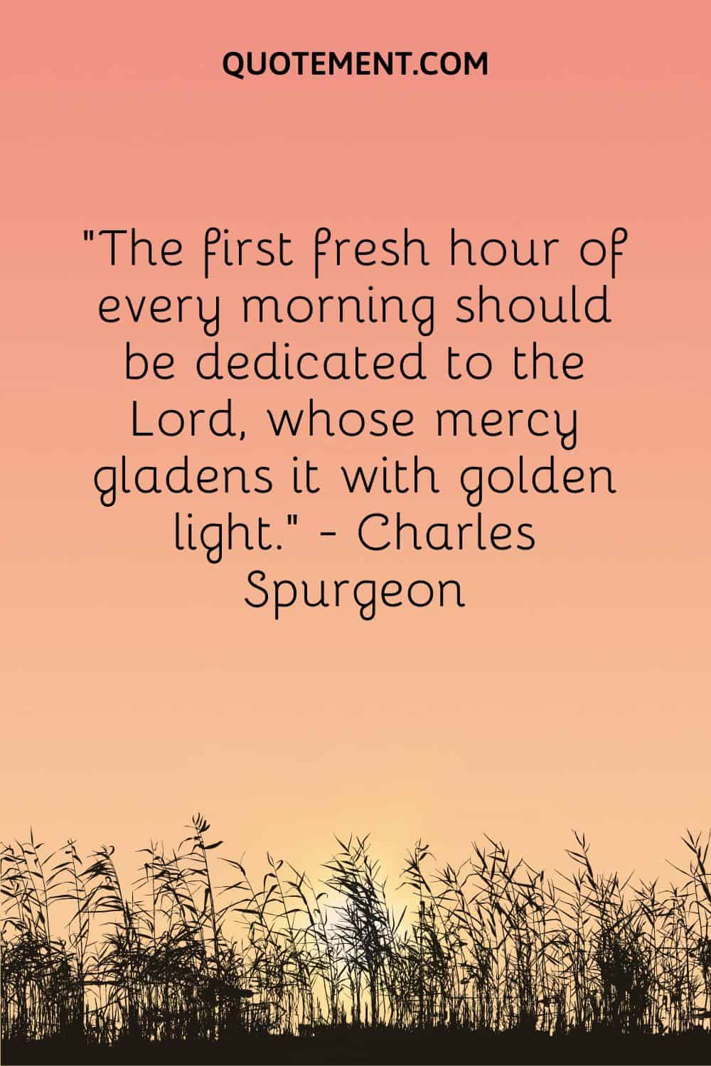 The first fresh hour of every morning should be dedicated to the Lord, whose mercy gladens it with golden light