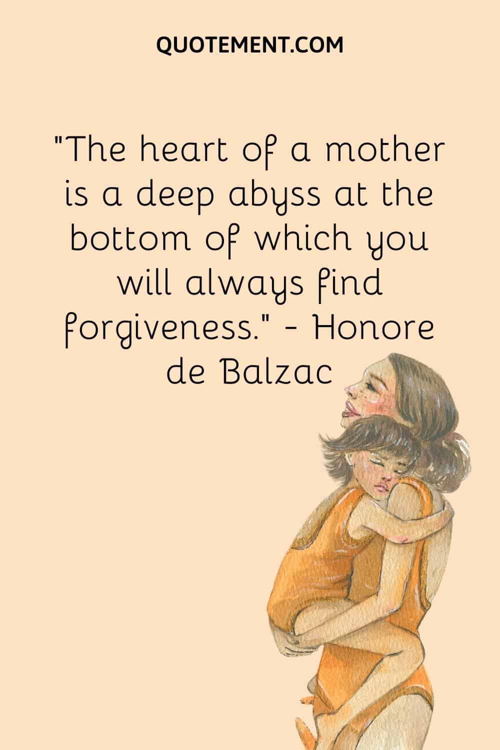 “The heart of a mother is a deep abyss at the bottom of which you will always find forgiveness.” — Honore de Balzac