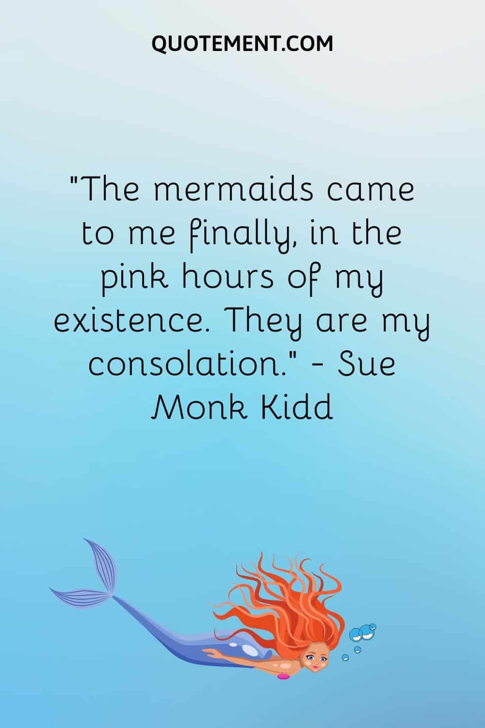 “The mermaids came to me finally, in the pink hours of my existence. They are my consolation.” ― Sue Monk Kidd
