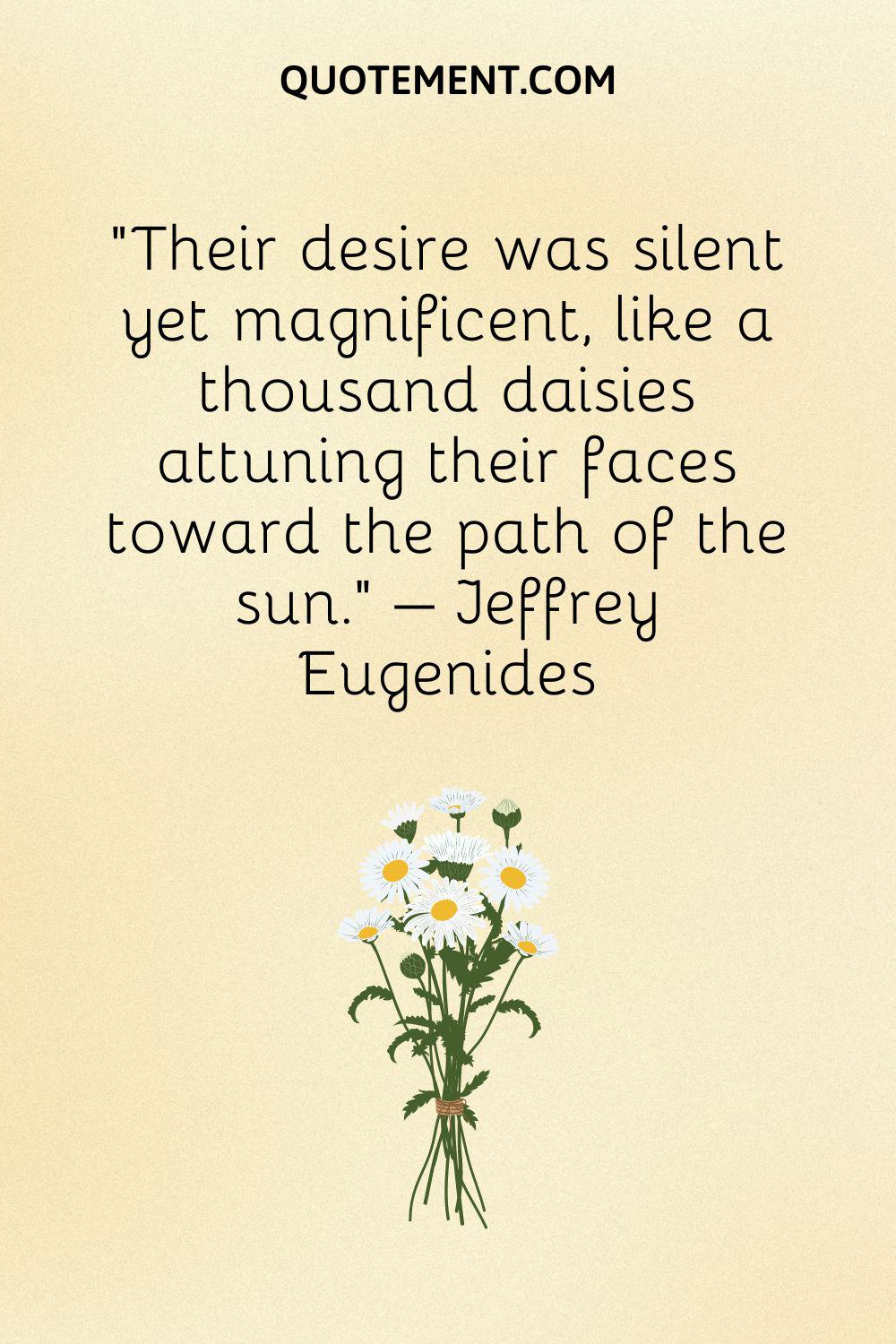 “Their desire was silent yet magnificent, like a thousand daisies attuning their faces toward the path of the sun.” – Jeffrey Eugenides