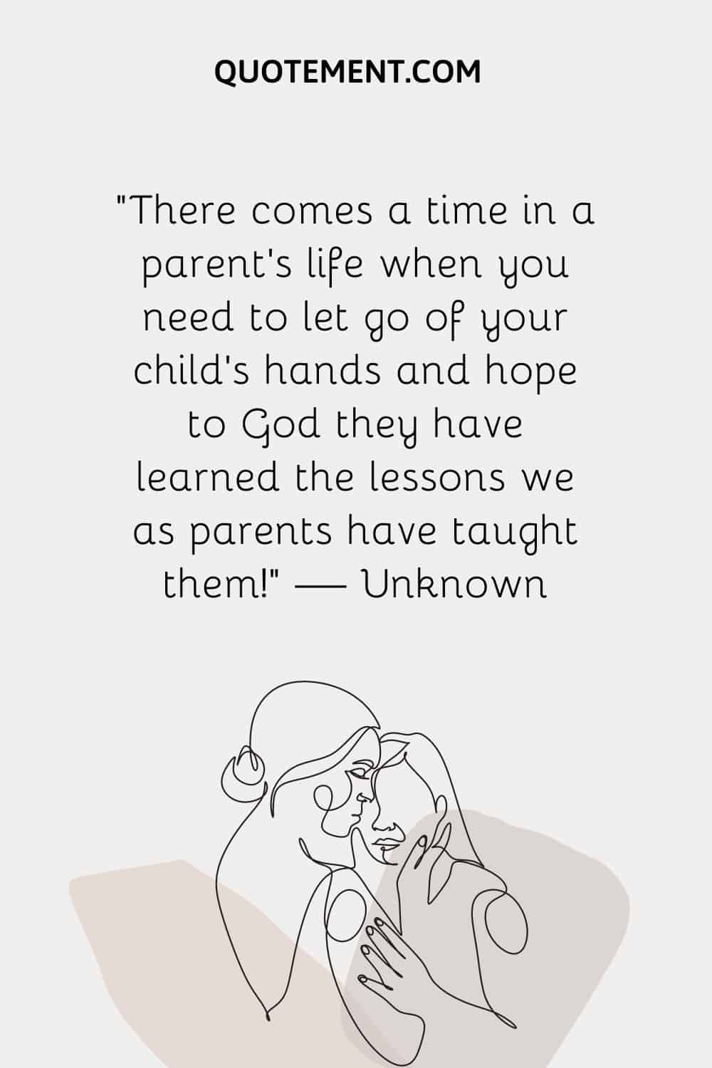 “There comes a time in a parent's life when you need to let go of your child’s hands and hope to God they have learned the lessons we as parents have taught them!” — Unknown
