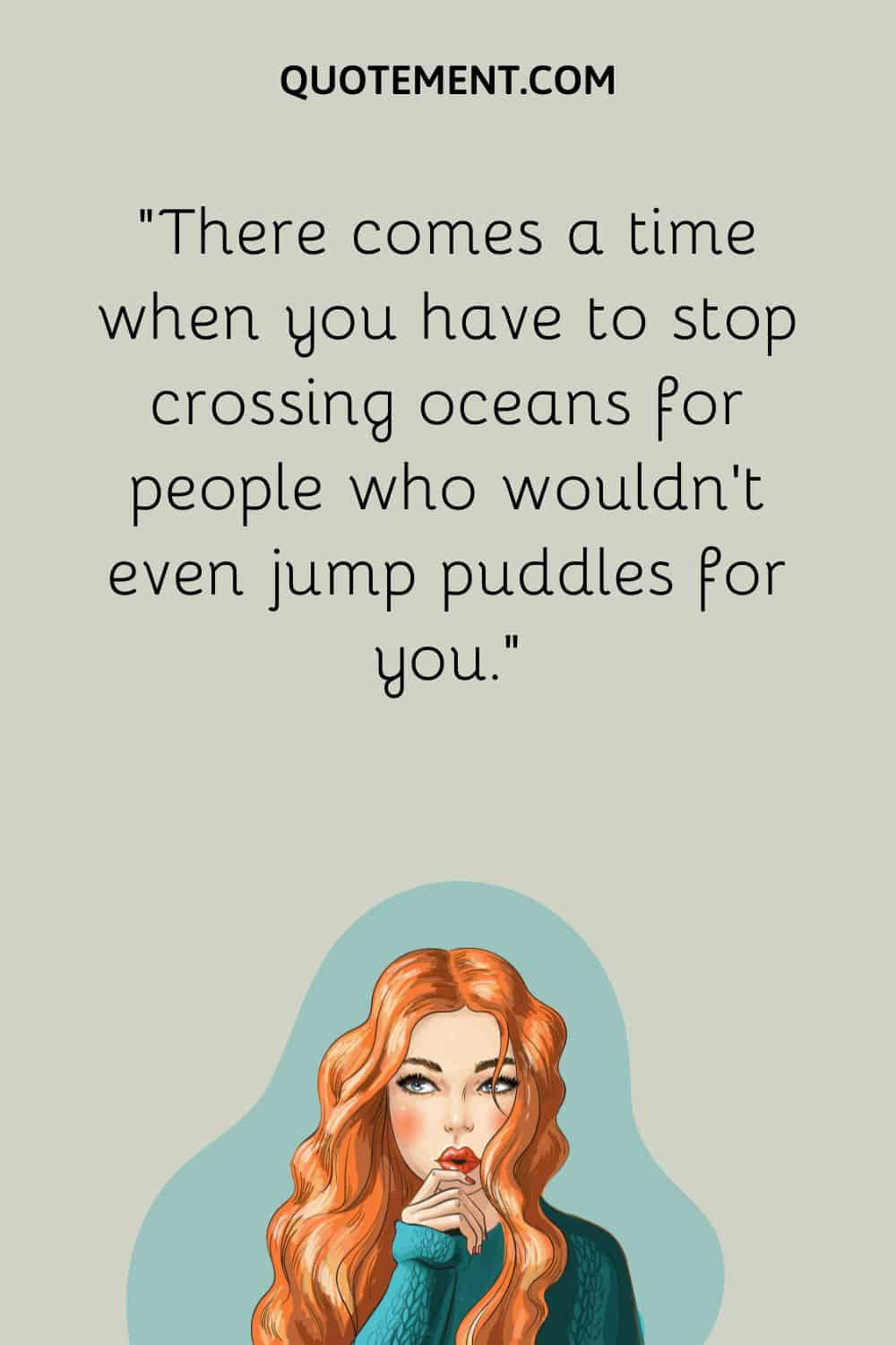 There comes a time when you have to stop crossing oceans for people who wouldn’t even jump puddles for you