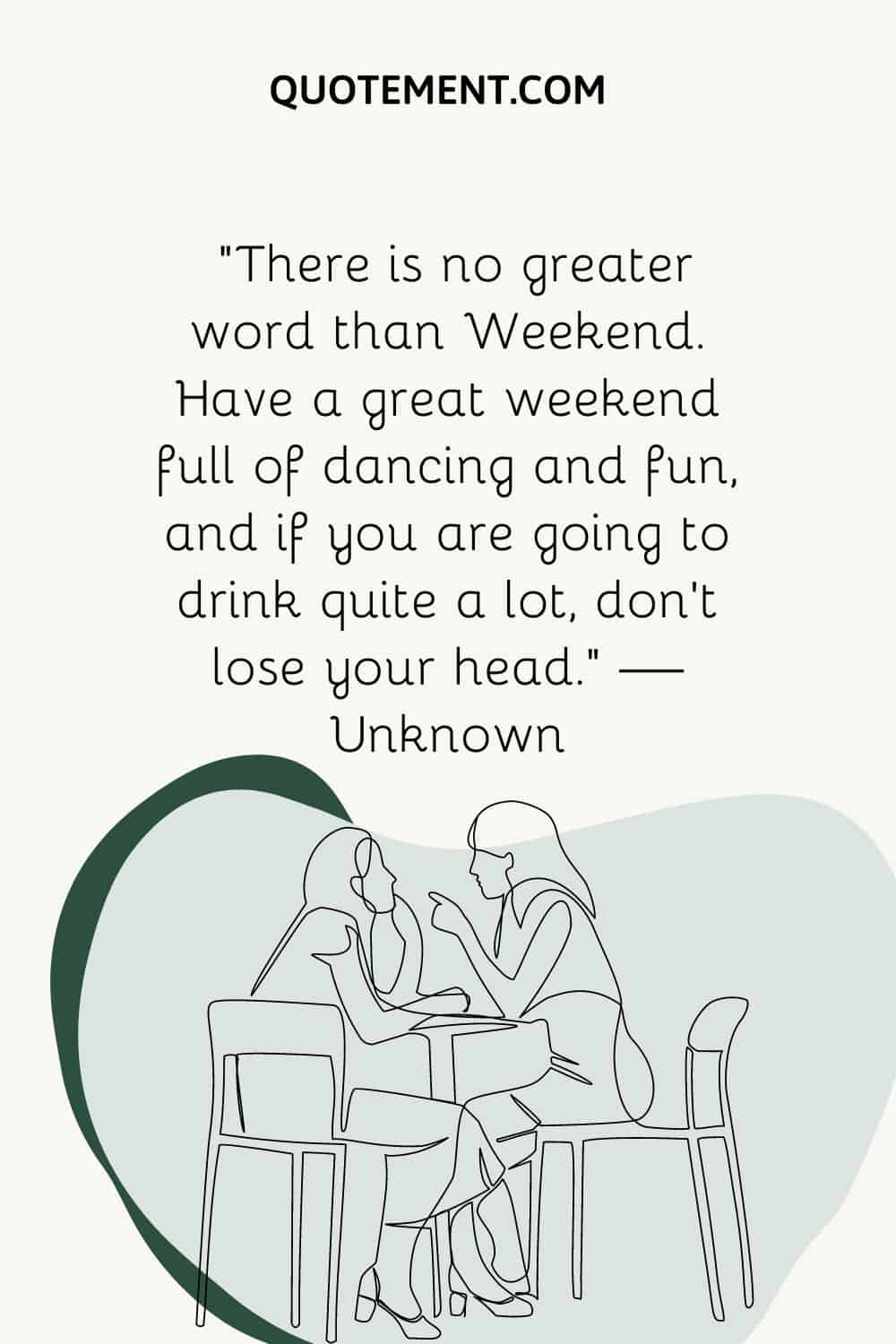 “There is no greater word than Weekend. Have a great weekend full of dancing and fun, and if you are going to drink quite a lot, don’t lose your head.” — Unknown