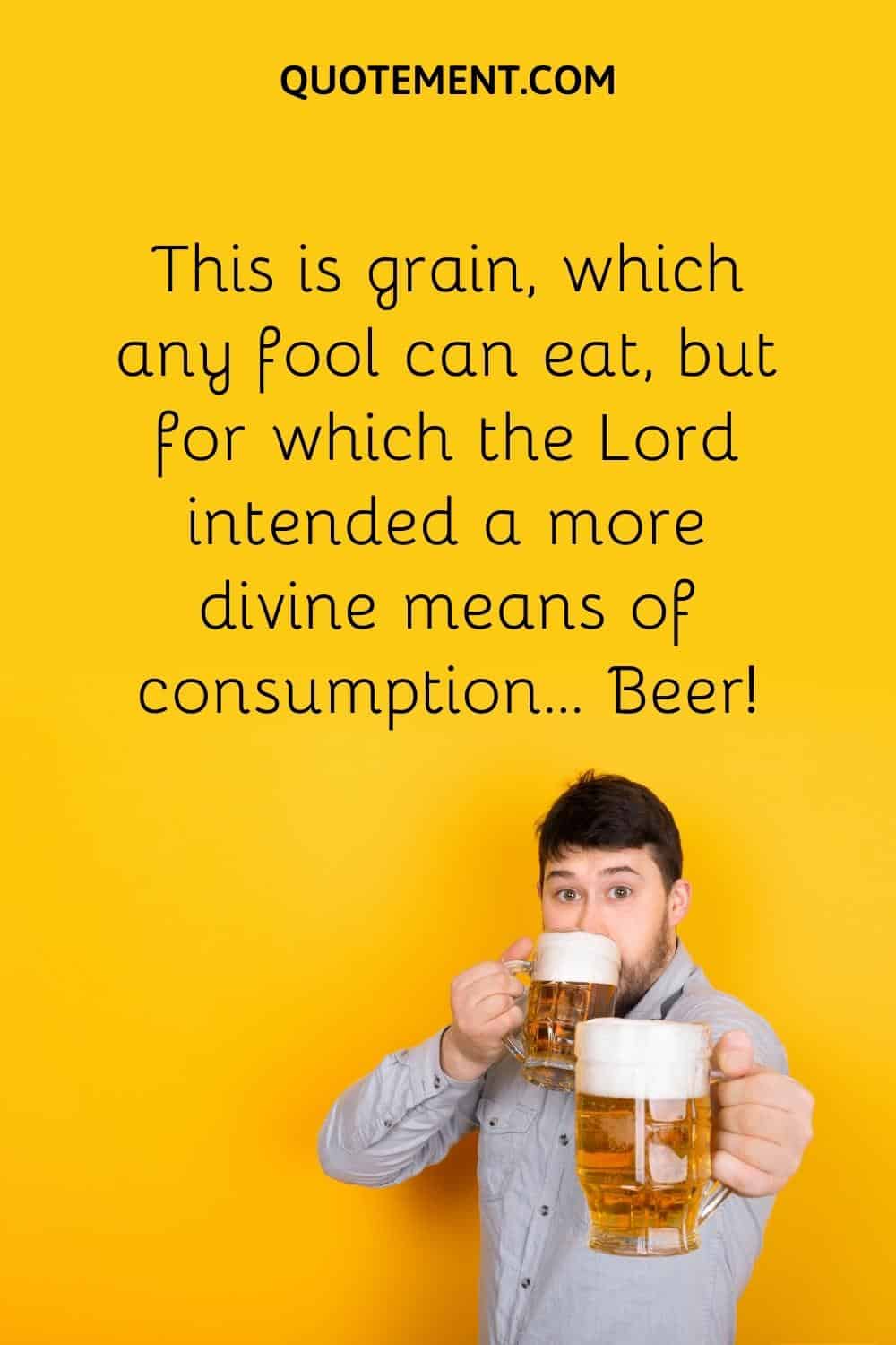 This is grain, which any fool can eat, but for which the Lord intended a more divine means of consumption… Beer!