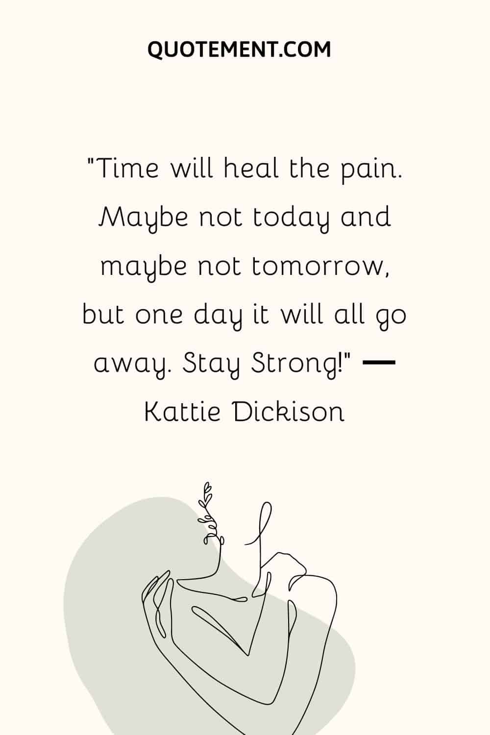 “Time will heal the pain. Maybe not today and maybe not tomorrow, but one day it will all go away. Stay Strong!” ― Kattie Dickison