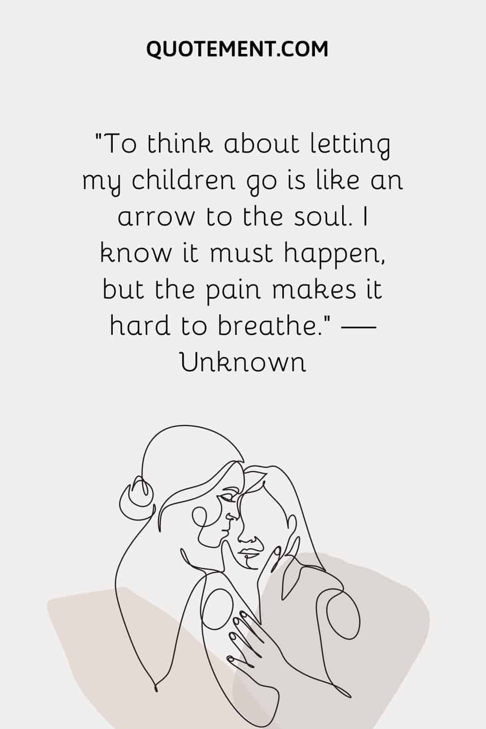 “To think about letting my children go is like an arrow to the soul. I know it must happen, but the pain makes it hard to breathe.” — Unknown