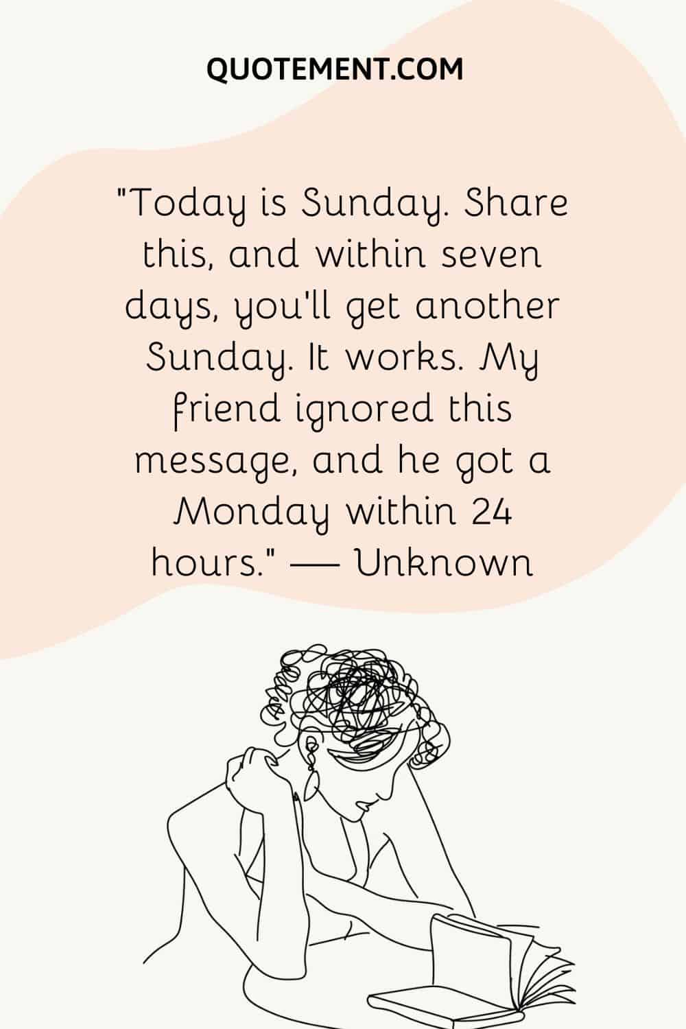 “Today is Sunday. Share this, and within seven days, you’ll get another Sunday. It works. My friend ignored this message, and he got a Monday within 24 hours.” — Unknown
