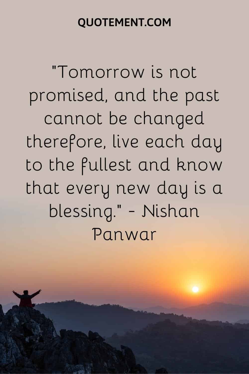 Tomorrow is not promised, and the past cannot be changed therefore, live each day to the fullest and know that every new day is a blessing
